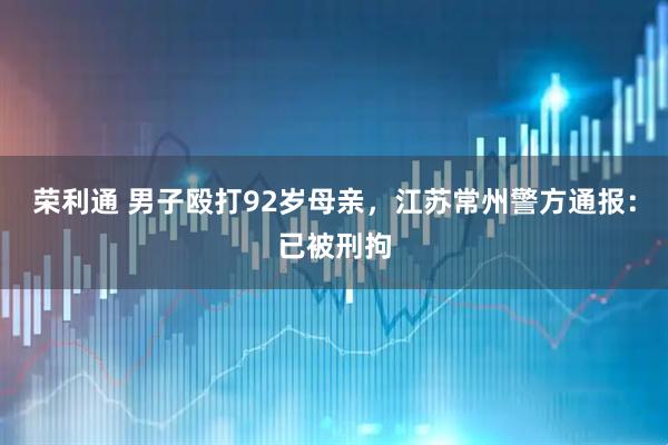 荣利通 男子殴打92岁母亲，江苏常州警方通报：已被刑拘