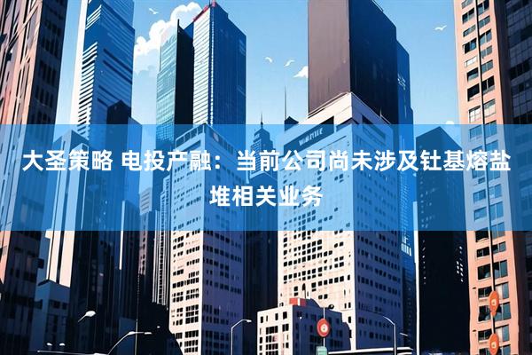 大圣策略 电投产融：当前公司尚未涉及钍基熔盐堆相关业务