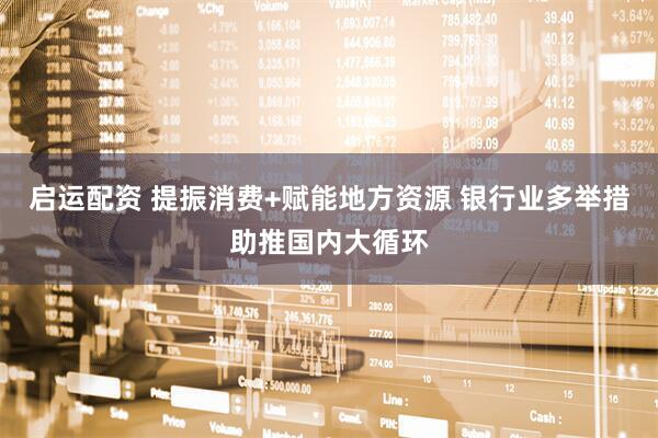 启运配资 提振消费+赋能地方资源 银行业多举措助推国内大循环