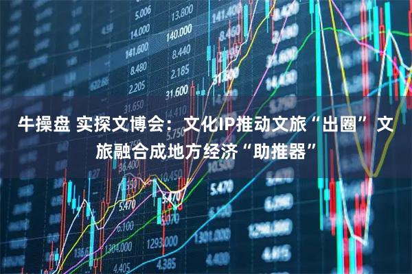 牛操盘 实探文博会：文化IP推动文旅“出圈” 文旅融合成地方经济“助推器”