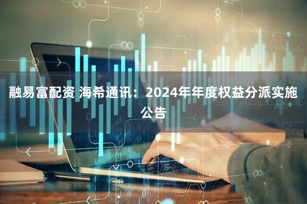 融易富配资 海希通讯：2024年年度权益分派实施公告