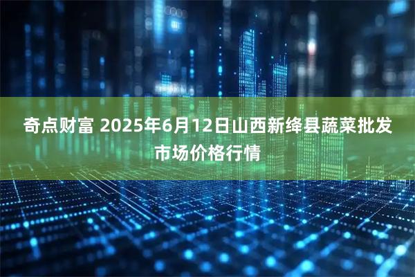 奇点财富 2025年6月12日山西新绛县蔬菜批发市场价格行情