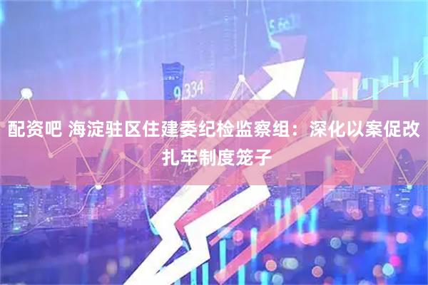 配资吧 海淀驻区住建委纪检监察组：深化以案促改 扎牢制度笼子