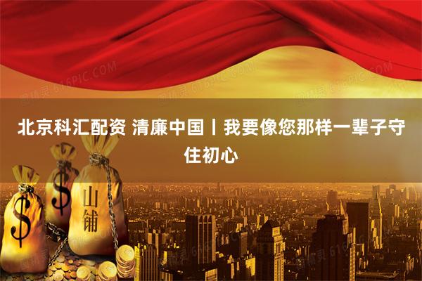 北京科汇配资 清廉中国丨我要像您那样一辈子守住初心