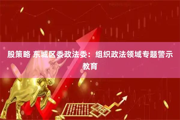 股策略 东城区委政法委：组织政法领域专题警示教育