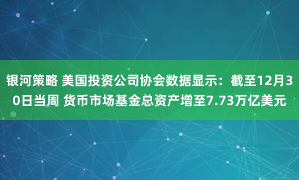 银河策略 美国投资公司协会数据显示：截至12月30日当周 货币市场基金总资产增至7.73万亿美元