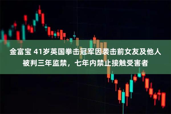 金富宝 41岁英国拳击冠军因袭击前女友及他人被判三年监禁，七年内禁止接触受害者