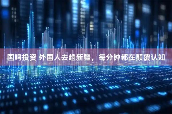 国鸣投资 外国人去趟新疆，每分钟都在颠覆认知