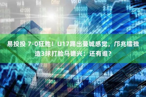 易投投 7-0狂胜！U17踢出曼城感觉，邝兆镭独造3球打脸马德兴：还有谁？