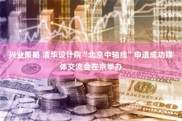 兴业策略 清华设计院“北京中轴线”申遗成功媒体交流会在京举办