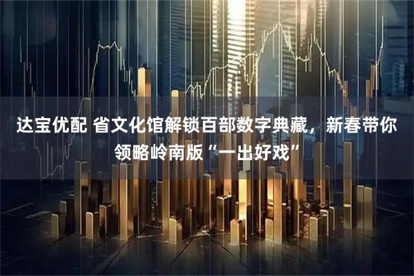 达宝优配 省文化馆解锁百部数字典藏，新春带你领略岭南版“一出好戏”