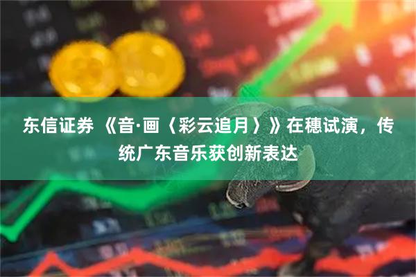 东信证券 《音·画〈彩云追月〉》在穗试演，传统广东音乐获创新表达