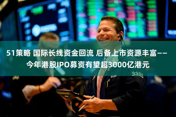 51策略 国际长线资金回流 后备上市资源丰富—— 今年港股IPO募资有望超3000亿港元