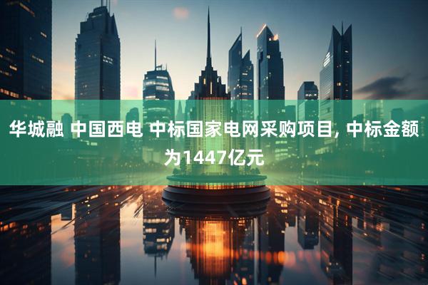 华城融 中国西电 中标国家电网采购项目, 中标金额为1447亿元