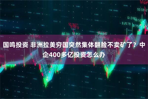 国鸣投资 非洲拉美穷国突然集体翻脸不卖矿了？中企400多亿投资怎么办