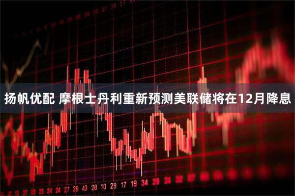 扬帆优配 摩根士丹利重新预测美联储将在12月降息