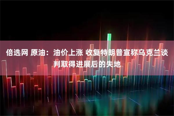 倍选网 原油：油价上涨 收复特朗普宣称乌克兰谈判取得进展后的失地