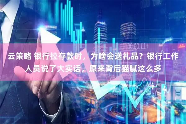 云策略 银行拉存款时，为啥会送礼品？银行工作人员说了大实话，原来背后猫腻这么多