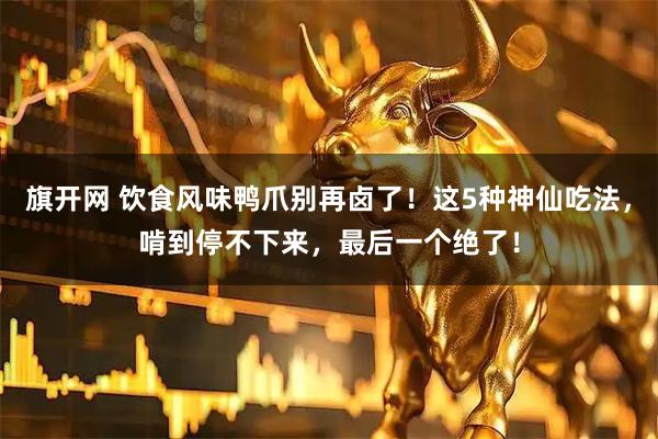 旗开网 饮食风味鸭爪别再卤了！这5种神仙吃法，啃到停不下来，最后一个绝了！