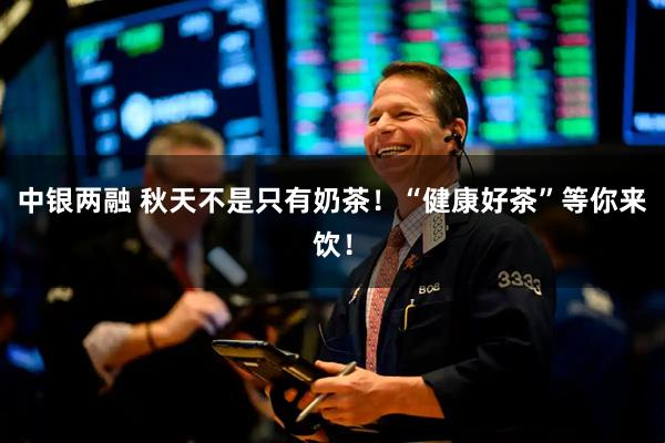 中银两融 秋天不是只有奶茶！“健康好茶”等你来饮！