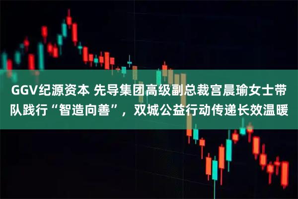 GGV纪源资本 先导集团高级副总裁宫晨瑜女士带队践行“智造向善”，双城公益行动传递长效温暖