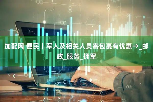 加配网 便民｜军人及相关人员寄包裹有优惠→_邮政_服务_拥军