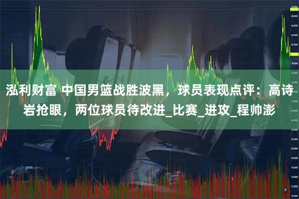 泓利财富 中国男篮战胜波黑，球员表现点评：高诗岩抢眼，两位球员待改进_比赛_进攻_程帅澎