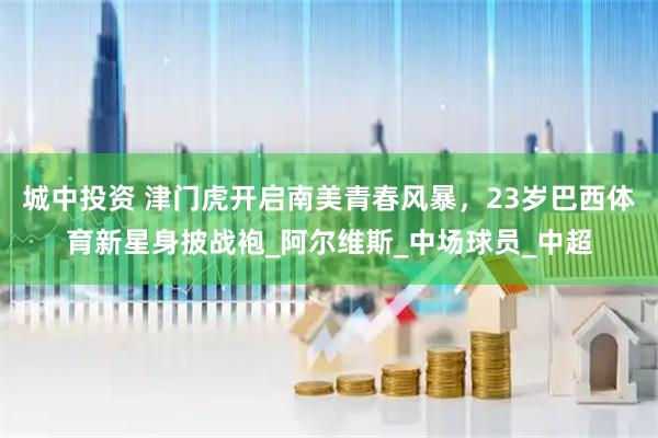 城中投资 津门虎开启南美青春风暴，23岁巴西体育新星身披战袍_阿尔维斯_中场球员_中超