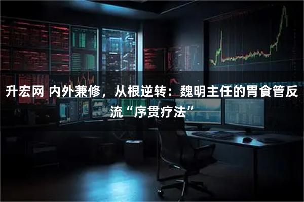 升宏网 内外兼修，从根逆转：魏明主任的胃食管反流“序贯疗法”